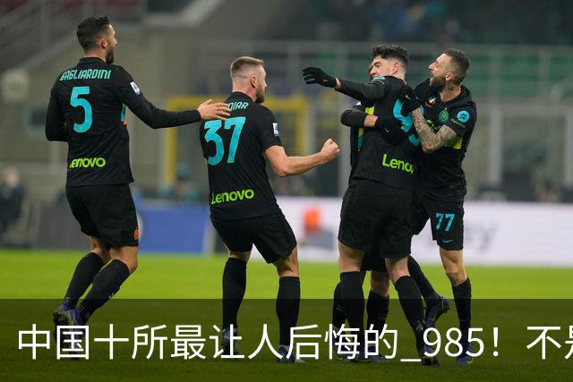 中国十所最让人后悔的 985！不是学校差，是选错了